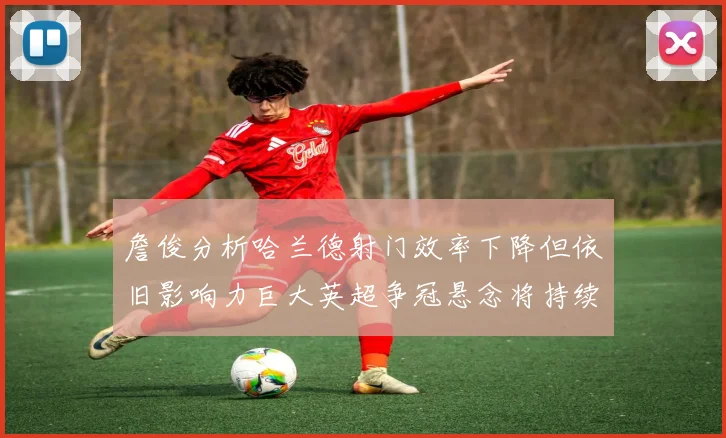 詹俊分析哈兰德射门效率下降但依旧影响力巨大英超争冠悬念将持续至五月