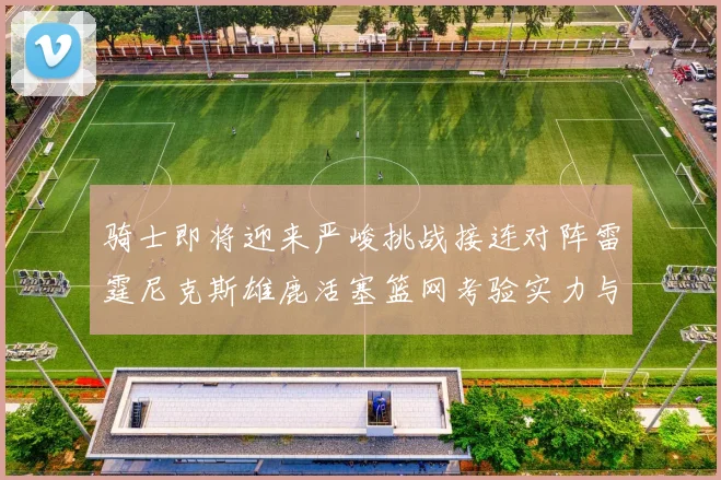 骑士即将迎来严峻挑战接连对阵雷霆尼克斯雄鹿活塞篮网考验实力与韧性