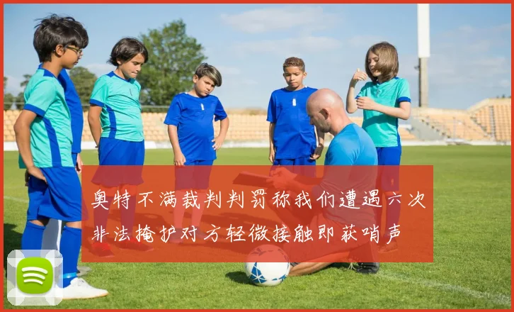奥特不满裁判判罚称我们遭遇六次非法掩护对方轻微接触即获哨声