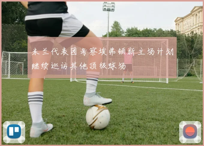 米兰代表团考察埃弗顿新主场计划继续巡访其他顶级球场