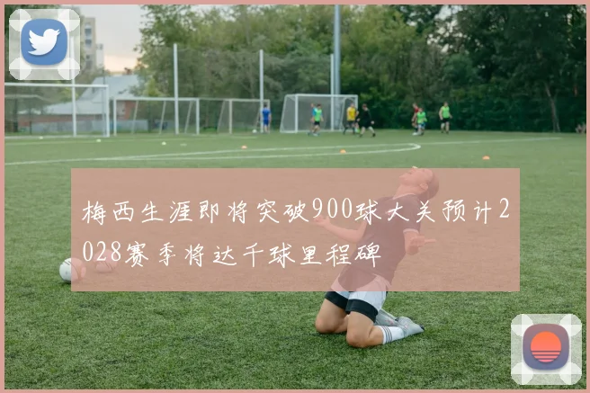 梅西生涯即将突破900球大关预计2028赛季将达千球里程碑