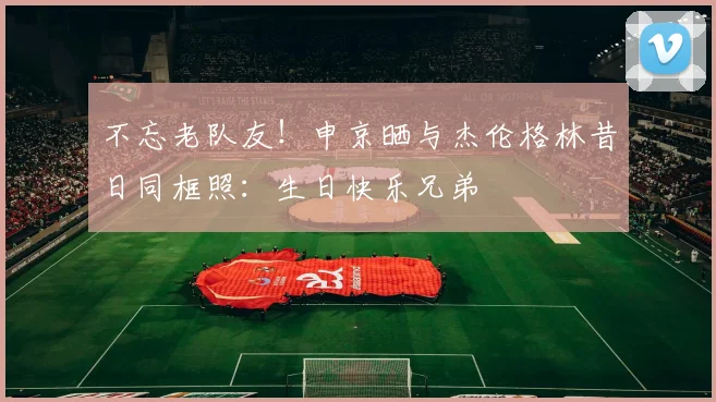 不忘老队友！申京晒与杰伦格林昔日同框照：生日快乐兄弟