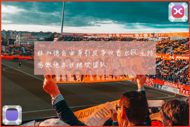 林加德自由身引发争议首尔FC主帅感慨他本该继续留队