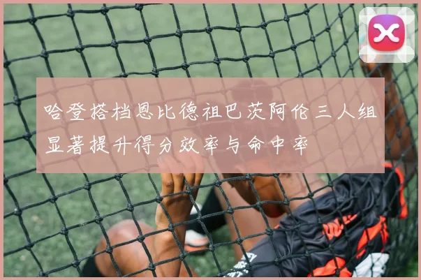 哈登搭档恩比德祖巴茨阿伦三人组显著提升得分效率与命中率