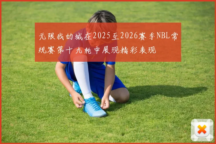 无限我的城在2025至2026赛季NBL常规赛第十九轮中展现精彩表现