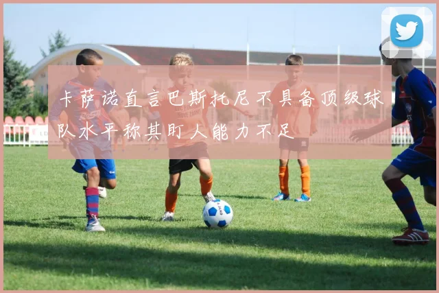 卡萨诺直言巴斯托尼不具备顶级球队水平称其盯人能力不足
