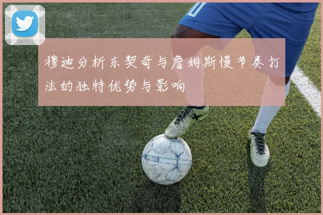 穆迪分析东契奇与詹姆斯慢节奏打法的独特优势与影响