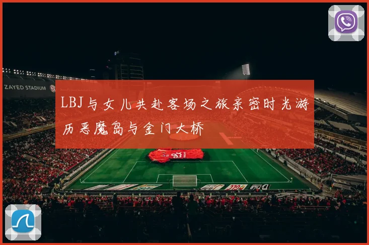 LBJ与女儿共赴客场之旅亲密时光游历恶魔岛与金门大桥