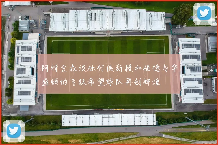 阿特金森谈独行侠新援加福德与华盛顿的飞跃希望球队再创辉煌