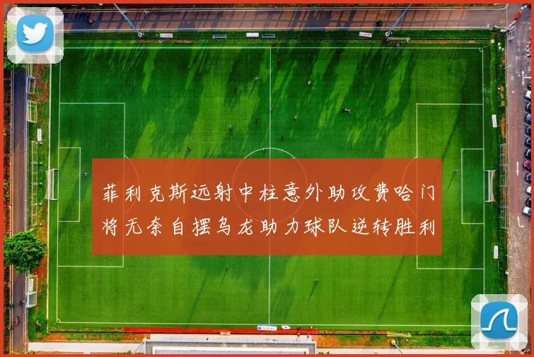 菲利克斯远射中柱意外助攻费哈门将无奈自摆乌龙助力球队逆转胜利