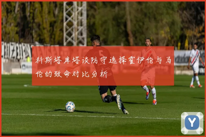 科斯塔库塔谈防守选择霍伊伦与马伦的致命对比分析