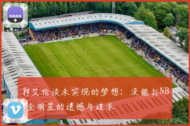 郭艾伦谈未实现的梦想：没能打NBA全明星的遗憾与追求