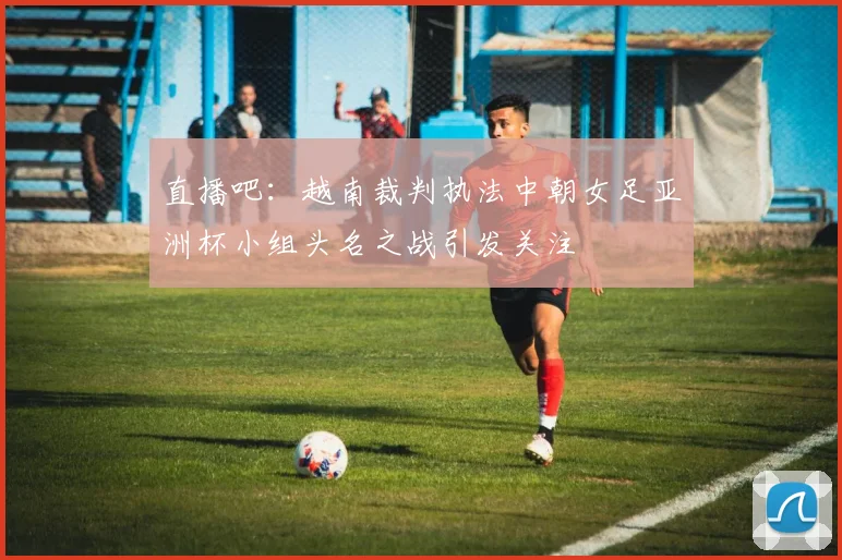直播吧：越南裁判执法中朝女足亚洲杯小组头名之战引发关注