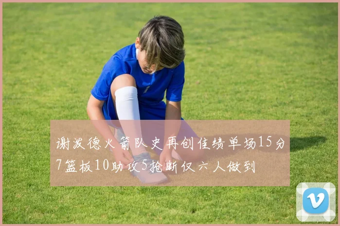 谢泼德火箭队史再创佳绩单场15分7篮板10助攻5抢断仅六人做到