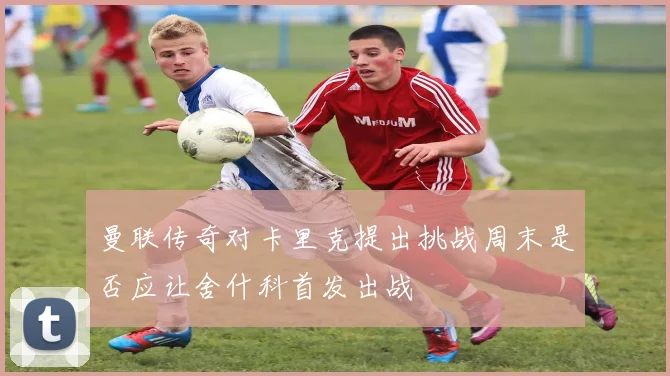 曼联传奇对卡里克提出挑战周末是否应让舍什科首发出战