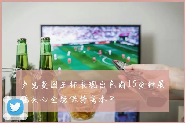 卢克曼国王杯表现出色前15分钟展现决心全场保持高水平